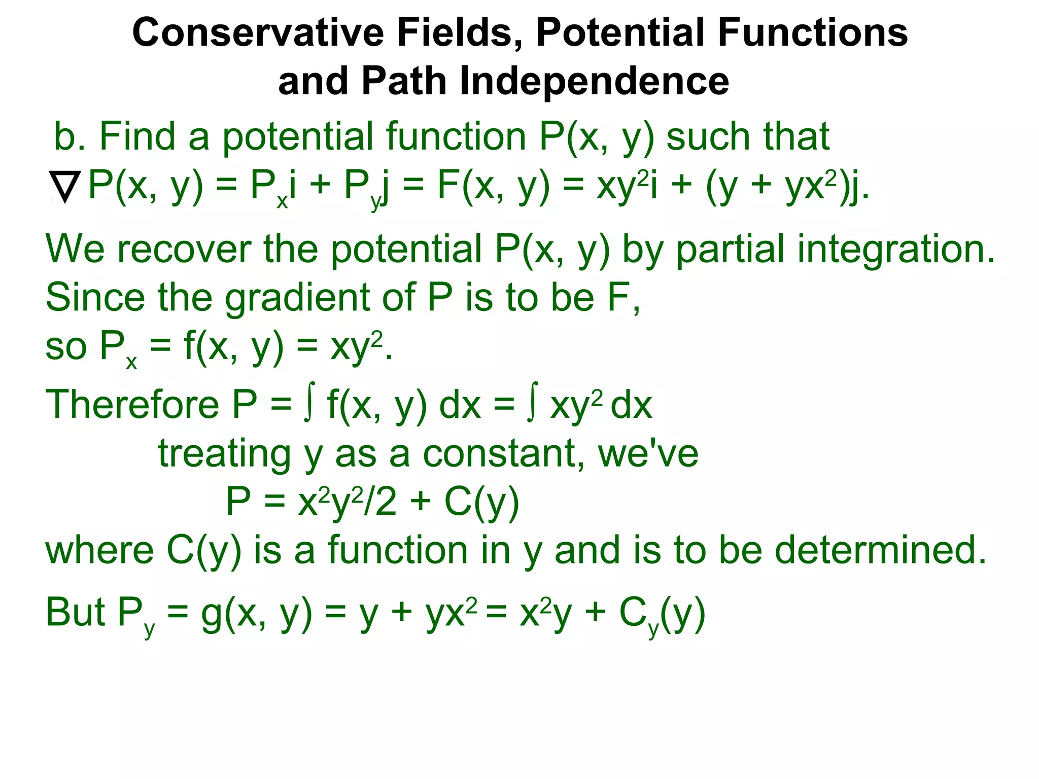 Conservative Fields, Potential Functions
and Path Independence
b. Find a potential function P(x, y) such that
P(x, y) = Pxi + Pyj = F(x, y) = xy2
i + (y + yx2
)j.
We recover the potential P(x, y) by partial integration.
Since the gradient of P is to be F,
so Px = f(x, y) = xy2
.
But Py = g(x, y) = y + yx2
= x2
y + Cy(y)
Therefore P = ∫ f(x, y) dx = ∫ xy2
dx
treating y as a constant, we've
P = x2
y2
/2 + C(y)
where C(y) is a function in y and is to be determined.
 