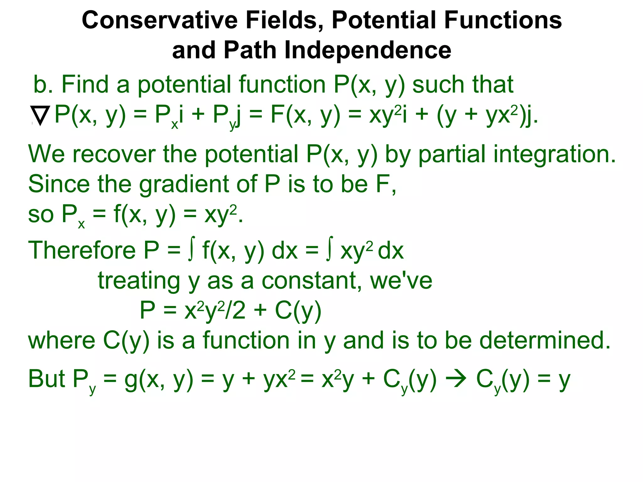 Conservative Fields, Potential Functions
and Path Independence
b. Find a potential function P(x, y) such that
P(x, y) = Pxi + Pyj = F(x, y) = xy2
i + (y + yx2
)j.
We recover the potential P(x, y) by partial integration.
Since the gradient of P is to be F,
so Px = f(x, y) = xy2
.
But Py = g(x, y) = y + yx2
= x2
y + Cy(y)  Cy(y) = y
Therefore P = ∫ f(x, y) dx = ∫ xy2
dx
treating y as a constant, we've
P = x2
y2
/2 + C(y)
where C(y) is a function in y and is to be determined.
 