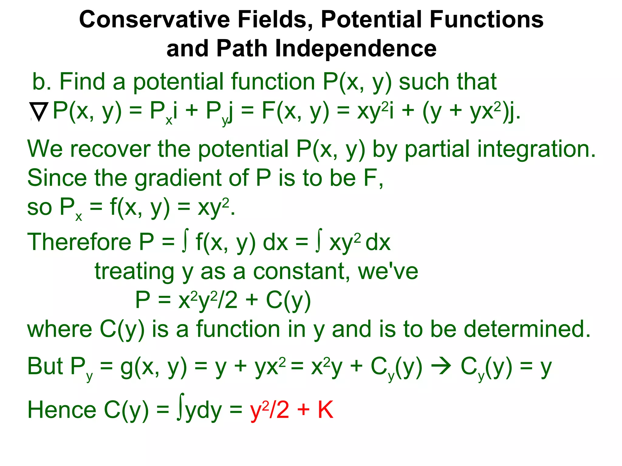 Conservative Fields, Potential Functions
and Path Independence
b. Find a potential function P(x, y) such that
P(x, y) = Pxi + Pyj = F(x, y) = xy2
i + (y + yx2
)j.
We recover the potential P(x, y) by partial integration.
Since the gradient of P is to be F,
so Px = f(x, y) = xy2
.
But Py = g(x, y) = y + yx2
= x2
y + Cy(y)  Cy(y) = y
Hence C(y) = ∫ydy = y2
/2 + K
Therefore P = ∫ f(x, y) dx = ∫ xy2
dx
treating y as a constant, we've
P = x2
y2
/2 + C(y)
where C(y) is a function in y and is to be determined.
 