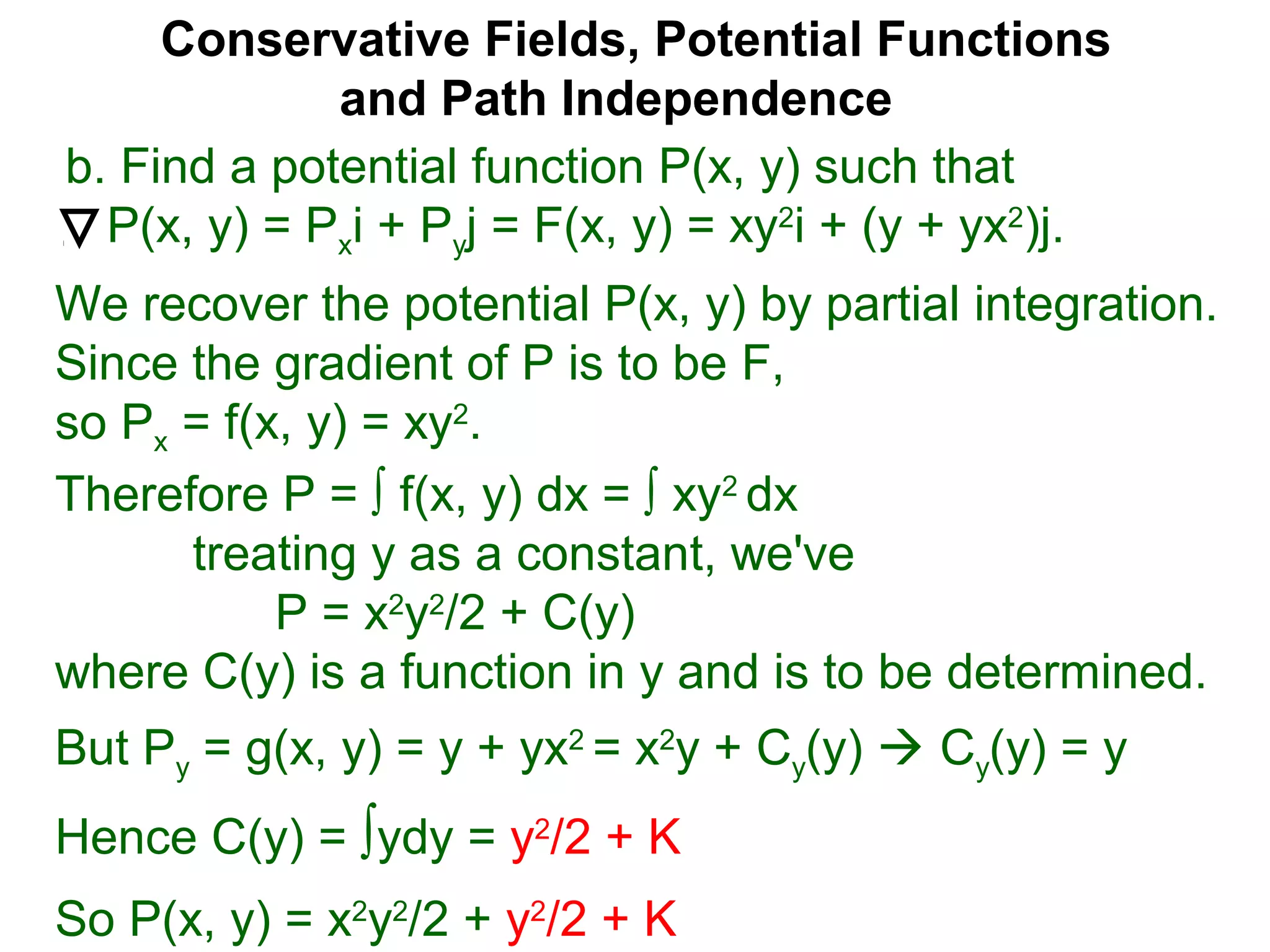 Conservative Fields, Potential Functions
and Path Independence
b. Find a potential function P(x, y) such that
P(x, y) = Pxi + Pyj = F(x, y) = xy2
i + (y + yx2
)j.
We recover the potential P(x, y) by partial integration.
Since the gradient of P is to be F,
so Px = f(x, y) = xy2
.
But Py = g(x, y) = y + yx2
= x2
y + Cy(y)  Cy(y) = y
Hence C(y) = ∫ydy = y2
/2 + K
Therefore P = ∫ f(x, y) dx = ∫ xy2
dx
treating y as a constant, we've
P = x2
y2
/2 + C(y)
where C(y) is a function in y and is to be determined.
So P(x, y) = x2
y2
/2 + y2
/2 + K
 