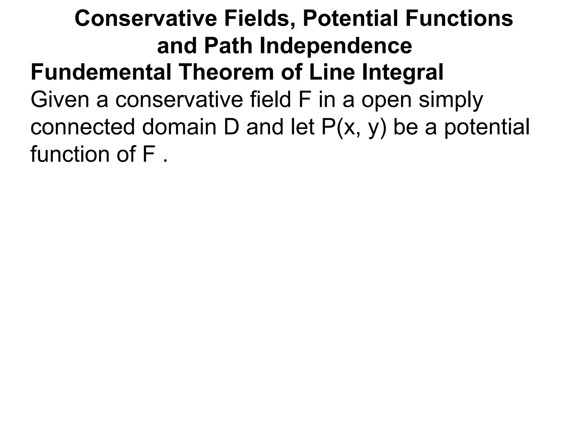 Fundemental Theorem of Line Integral
Given a conservative field F in a open simply
connected domain D and let P(x, y) be a potential
function of F .
Conservative Fields, Potential Functions
and Path Independence
 