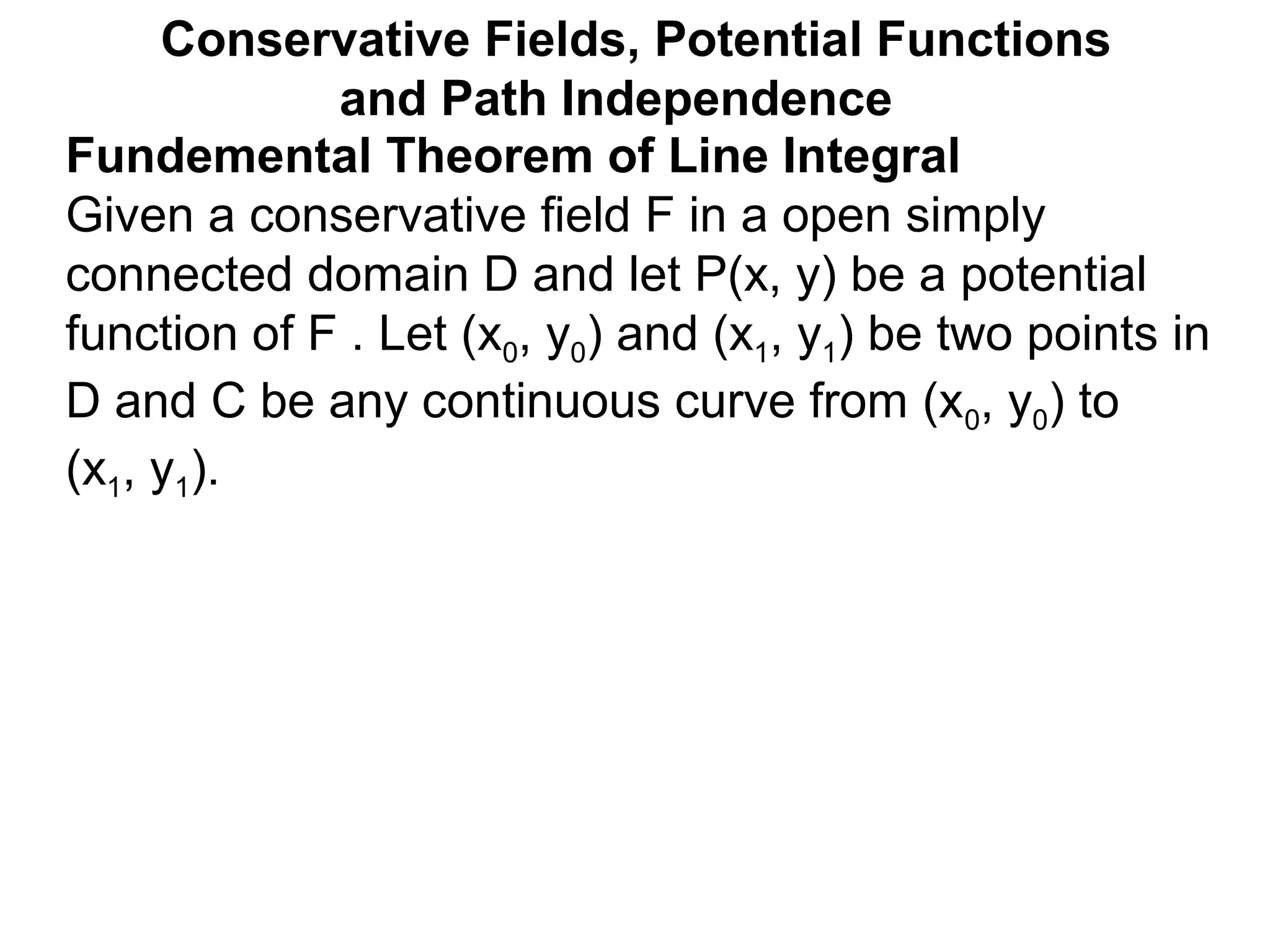 Fundemental Theorem of Line Integral
Given a conservative field F in a open simply
connected domain D and let P(x, y) be a potential
function of F . Let (x0, y0) and (x1, y1) be two points in
D and C be any continuous curve from (x0, y0) to
(x1, y1).
Conservative Fields, Potential Functions
and Path Independence
 