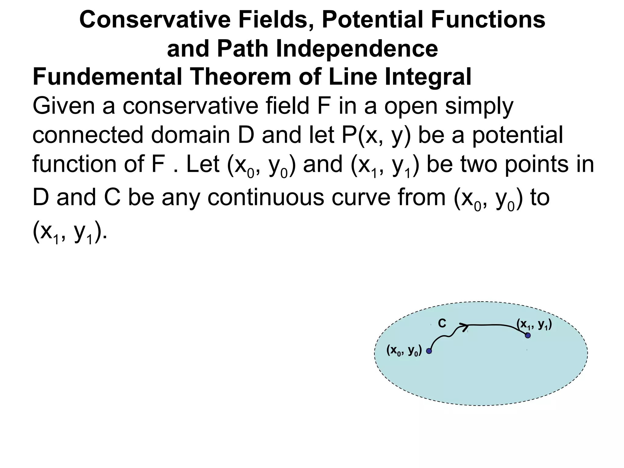Fundemental Theorem of Line Integral
Given a conservative field F in a open simply
connected domain D and let P(x, y) be a potential
function of F . Let (x0, y0) and (x1, y1) be two points in
D and C be any continuous curve from (x0, y0) to
(x1, y1).
Conservative Fields, Potential Functions
and Path Independence
(x0, y0)
(x1, y1)C
 
