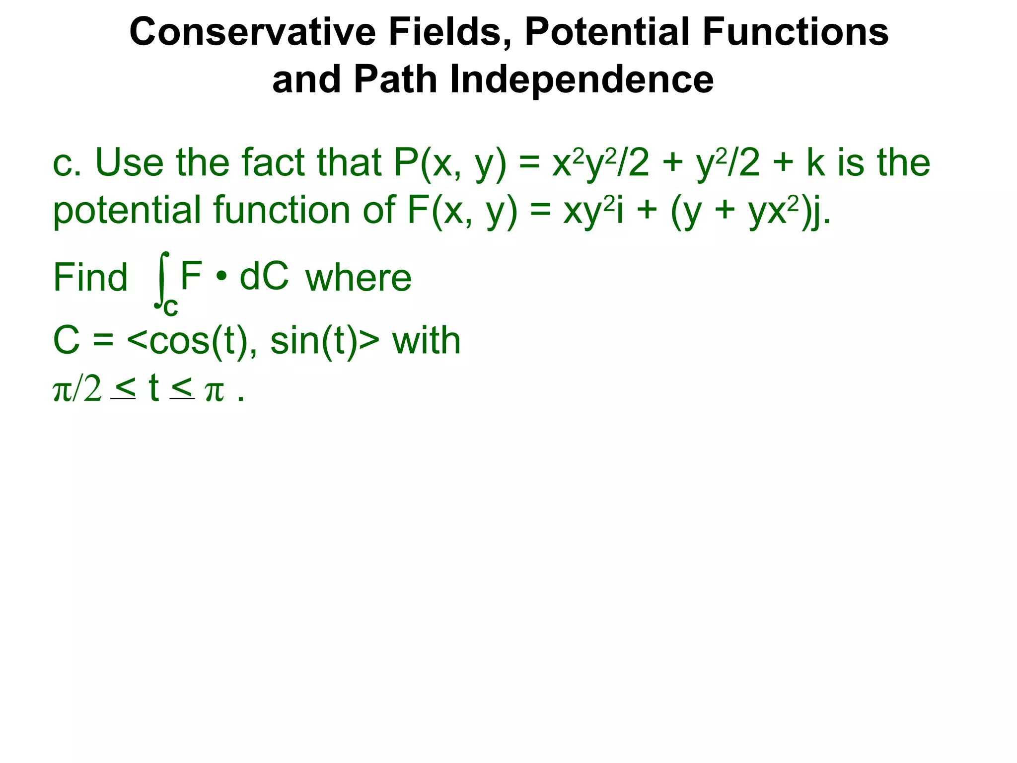 Conservative Fields, Potential Functions
and Path Independence
c. Use the fact that P(x, y) = x2
y2
/2 + y2
/2 + k is the
potential function of F(x, y) = xy2
i + (y + yx2
)j.
Find where
C = <cos(t), sin(t)> with
π/2 < t < π .
∫C
F • dC
 