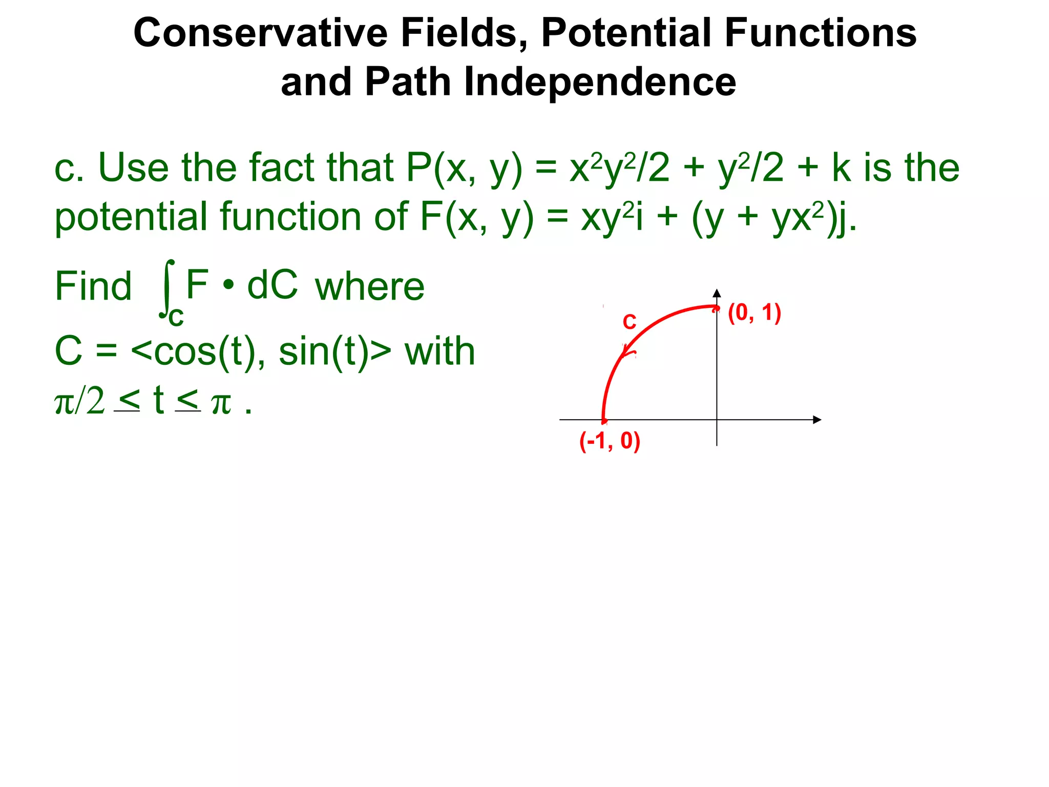 Conservative Fields, Potential Functions
and Path Independence
c. Use the fact that P(x, y) = x2
y2
/2 + y2
/2 + k is the
potential function of F(x, y) = xy2
i + (y + yx2
)j.
Find where
C = <cos(t), sin(t)> with
π/2 < t < π .
∫C
F • dC
C (0, 1)
(-1, 0)
 