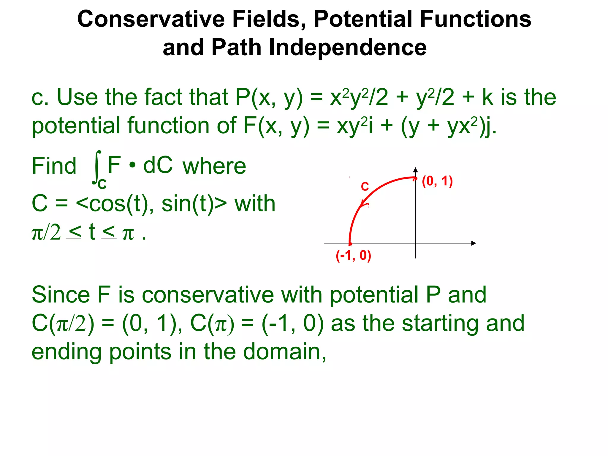 Conservative Fields, Potential Functions
and Path Independence
c. Use the fact that P(x, y) = x2
y2
/2 + y2
/2 + k is the
potential function of F(x, y) = xy2
i + (y + yx2
)j.
Find where
C = <cos(t), sin(t)> with
π/2 < t < π .
∫C
F • dC
Since F is conservative with potential P and
C(π/2) = (0, 1), C(π) = (-1, 0) as the starting and
ending points in the domain,
C (0, 1)
(-1, 0)
 
