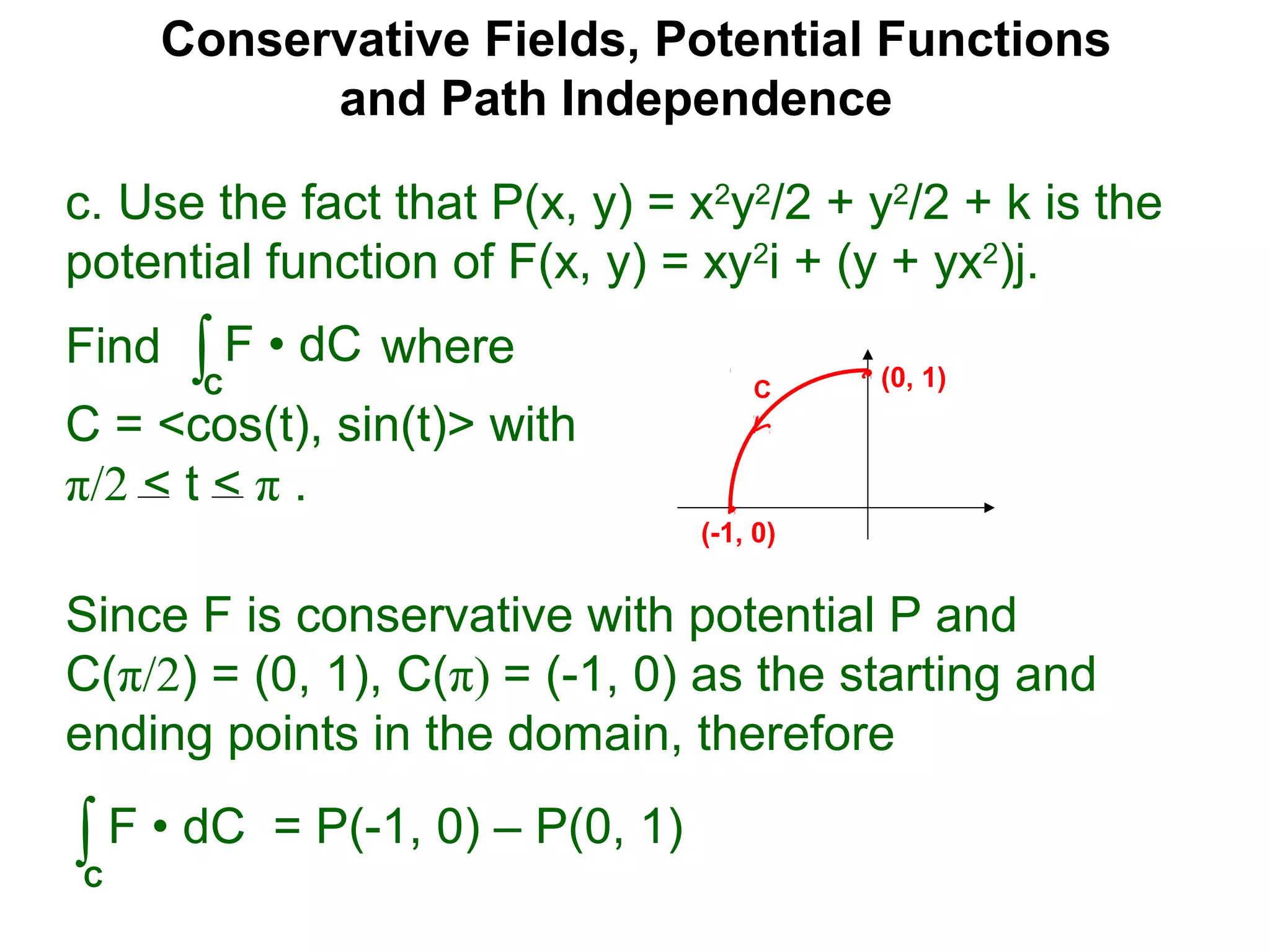 Conservative Fields, Potential Functions
and Path Independence
c. Use the fact that P(x, y) = x2
y2
/2 + y2
/2 + k is the
potential function of F(x, y) = xy2
i + (y + yx2
)j.
Find where
C = <cos(t), sin(t)> with
π/2 < t < π .
∫C
F • dC
Since F is conservative with potential P and
C(π/2) = (0, 1), C(π) = (-1, 0) as the starting and
ending points in the domain, therefore
∫C
F • dC = P(-1, 0) – P(0, 1)
C (0, 1)
(-1, 0)
 
