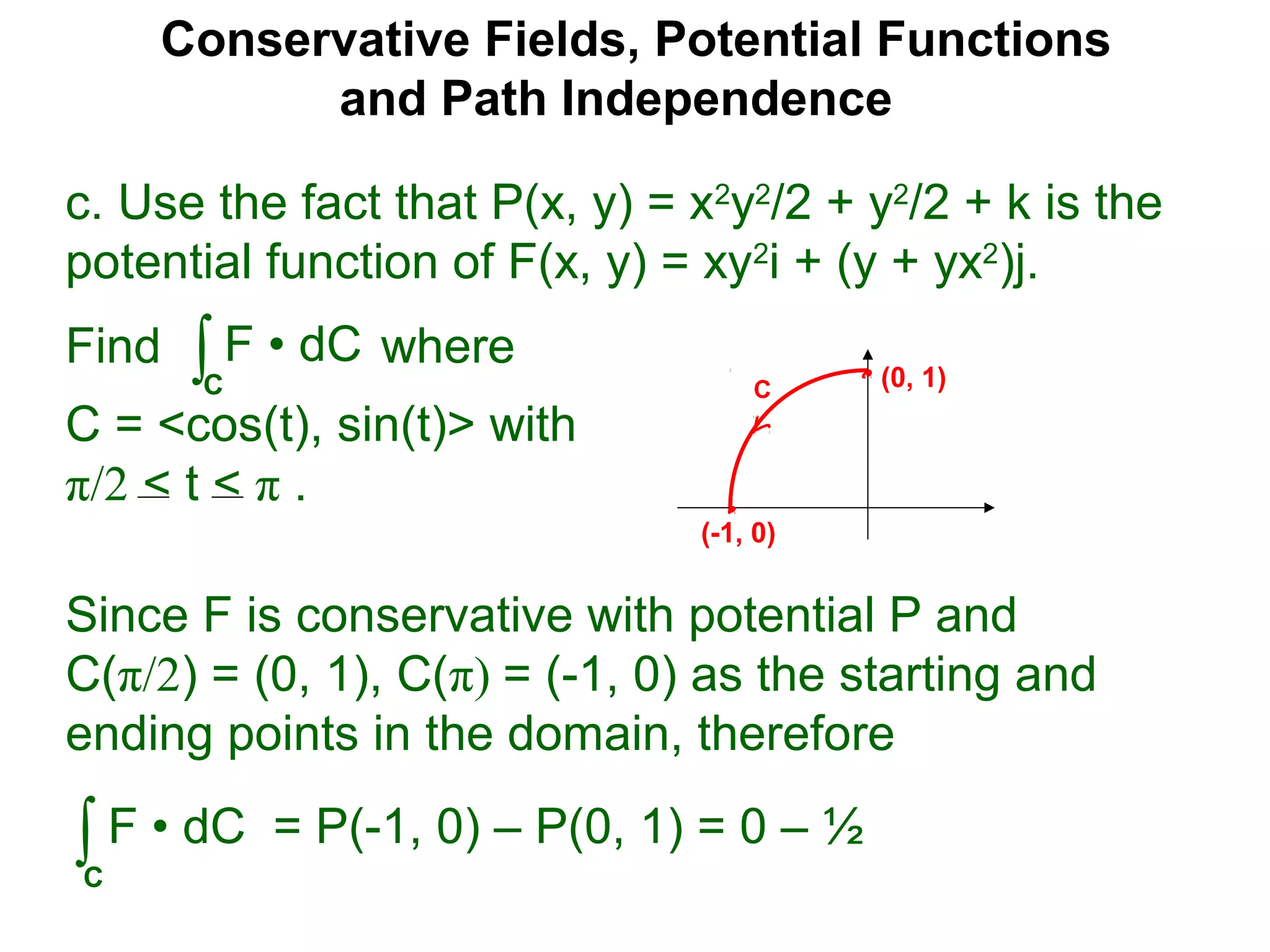 Conservative Fields, Potential Functions
and Path Independence
c. Use the fact that P(x, y) = x2
y2
/2 + y2
/2 + k is the
potential function of F(x, y) = xy2
i + (y + yx2
)j.
Find where
C = <cos(t), sin(t)> with
π/2 < t < π .
∫C
F • dC
Since F is conservative with potential P and
C(π/2) = (0, 1), C(π) = (-1, 0) as the starting and
ending points in the domain, therefore
∫C
F • dC = P(-1, 0) – P(0, 1) = 0 – ½
C (0, 1)
(-1, 0)
 