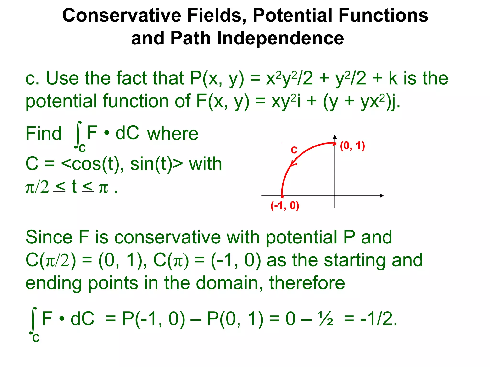Conservative Fields, Potential Functions
and Path Independence
c. Use the fact that P(x, y) = x2
y2
/2 + y2
/2 + k is the
potential function of F(x, y) = xy2
i + (y + yx2
)j.
Find where
C = <cos(t), sin(t)> with
π/2 < t < π .
∫C
F • dC
Since F is conservative with potential P and
C(π/2) = (0, 1), C(π) = (-1, 0) as the starting and
ending points in the domain, therefore
∫C
F • dC = P(-1, 0) – P(0, 1) = 0 – ½ = -1/2.
C (0, 1)
(-1, 0)
 