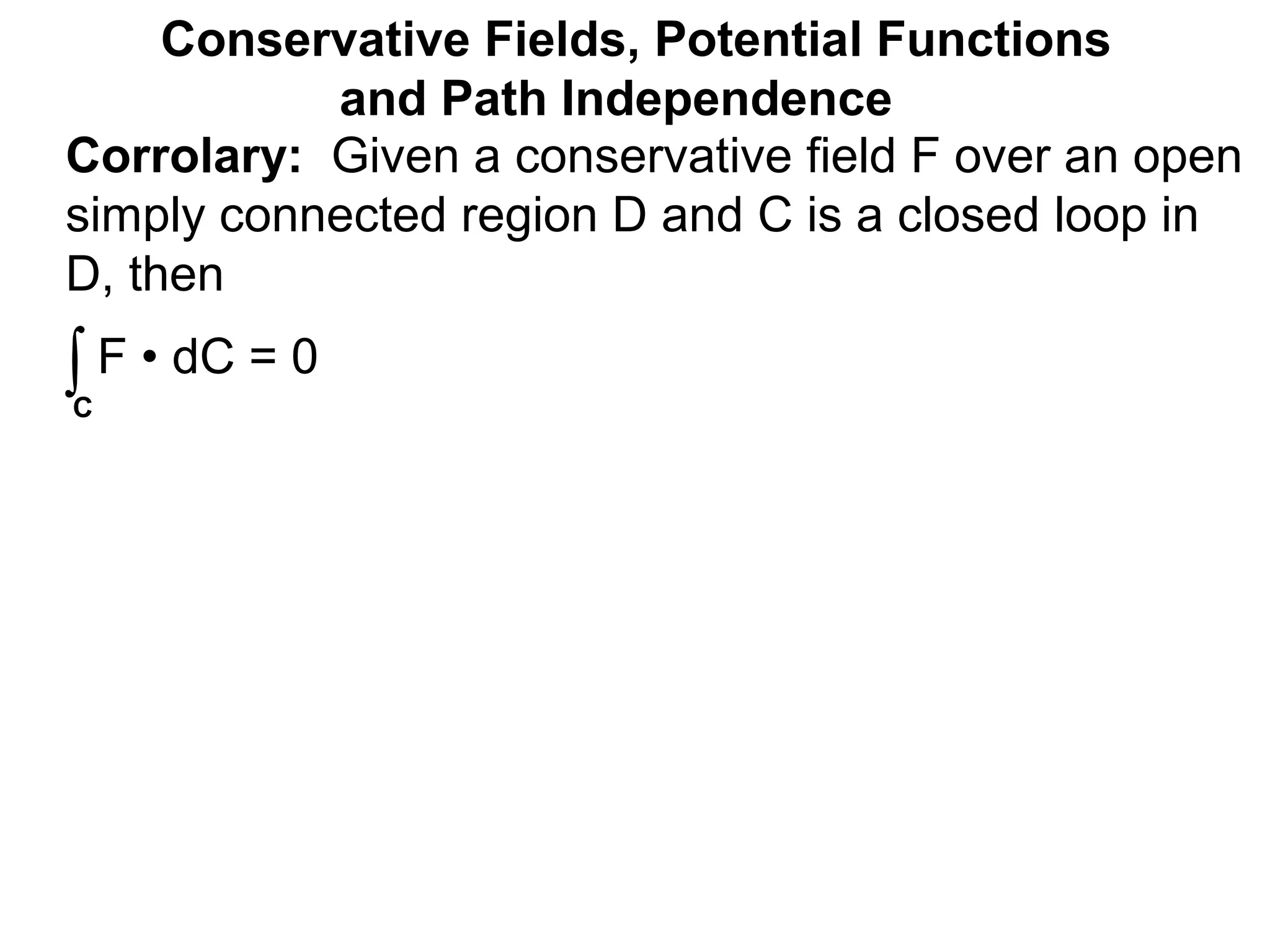 Corrolary: Given a conservative field F over an open
simply connected region D and C is a closed loop in
D, then
Conservative Fields, Potential Functions
and Path Independence
∫C
F • dC = 0
 