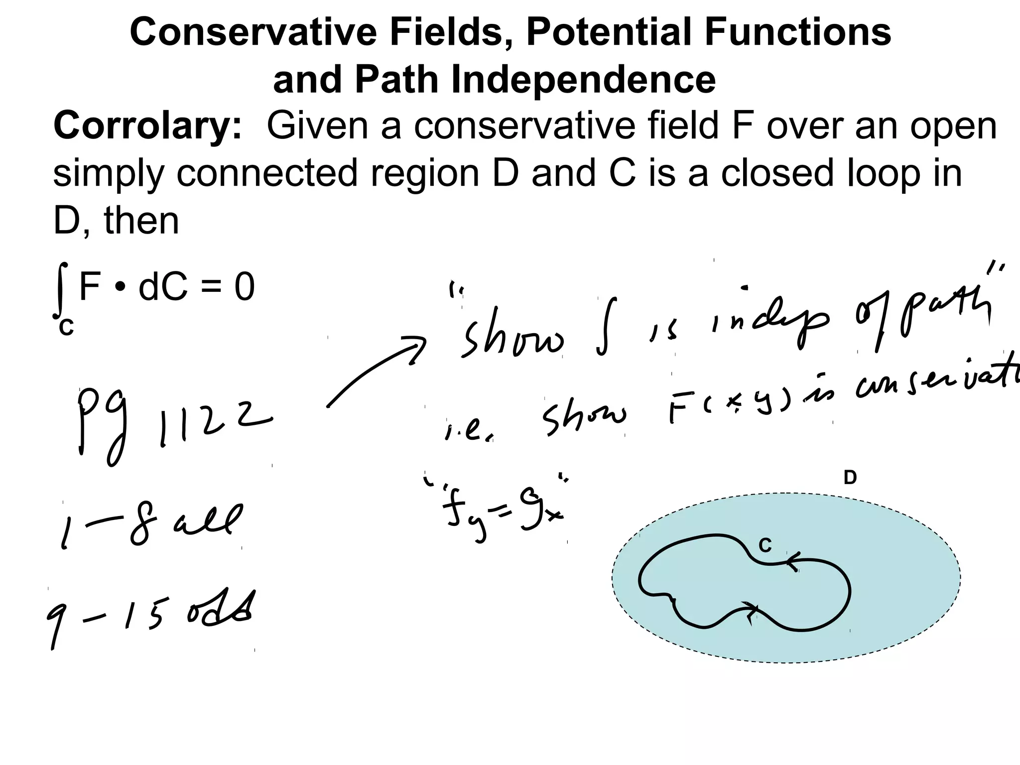 Corrolary: Given a conservative field F over an open
simply connected region D and C is a closed loop in
D, then
Conservative Fields, Potential Functions
and Path Independence
∫C
F • dC = 0
C
D
 