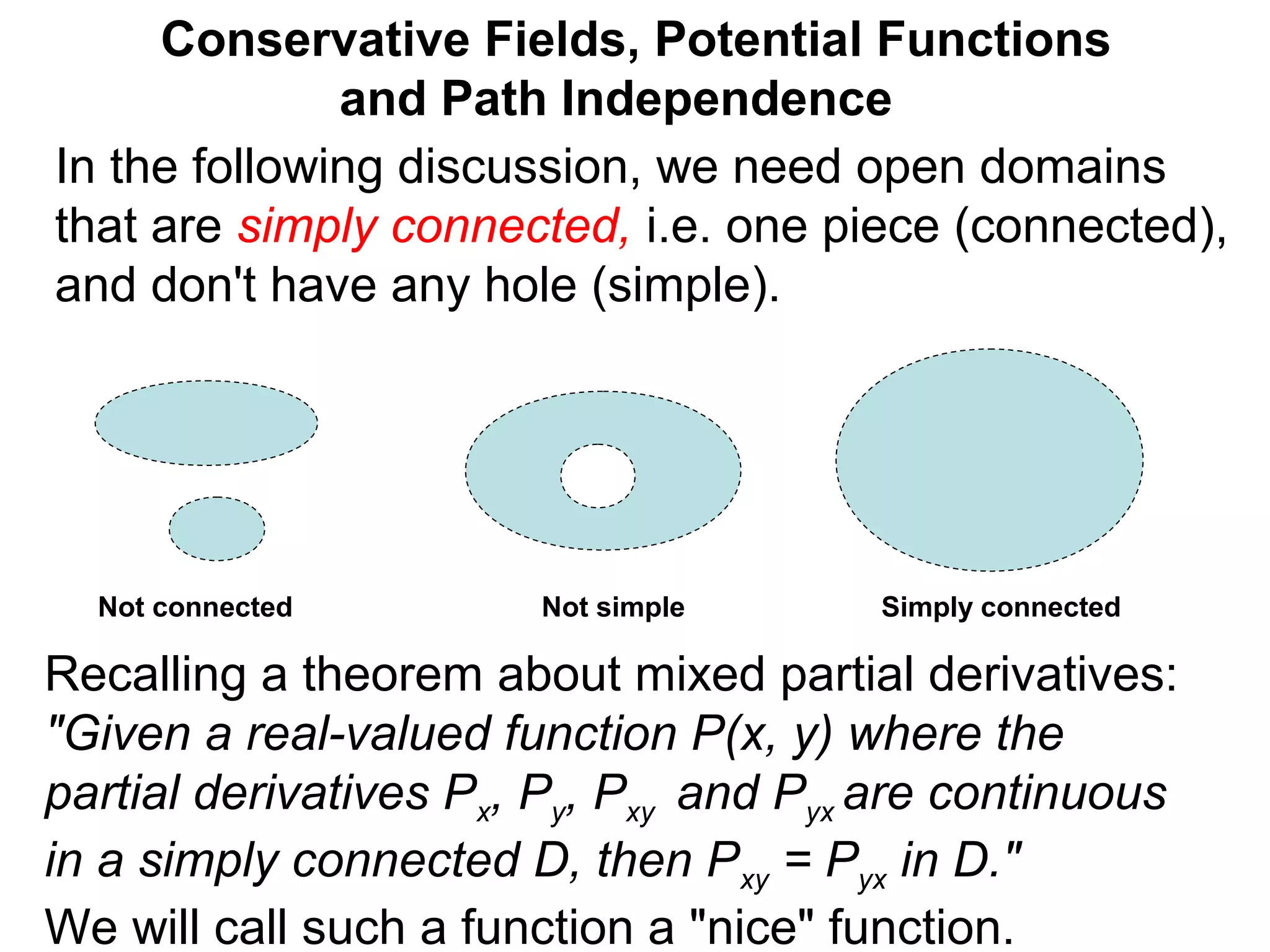 Conservative Fields, Potential Functions
and Path Independence
In the following discussion, we need open domains
that are simply connected, i.e. one piece (connected),
and don't have any hole (simple).
Not simpleNot connected Simply connected
Recalling a theorem about mixed partial derivatives:
"Given a real-valued function P(x, y) where the
partial derivatives Px, Py, Pxy and Pyx are continuous
in a simply connected D, then Pxy = Pyx in D."
We will call such a function a "nice" function.
 