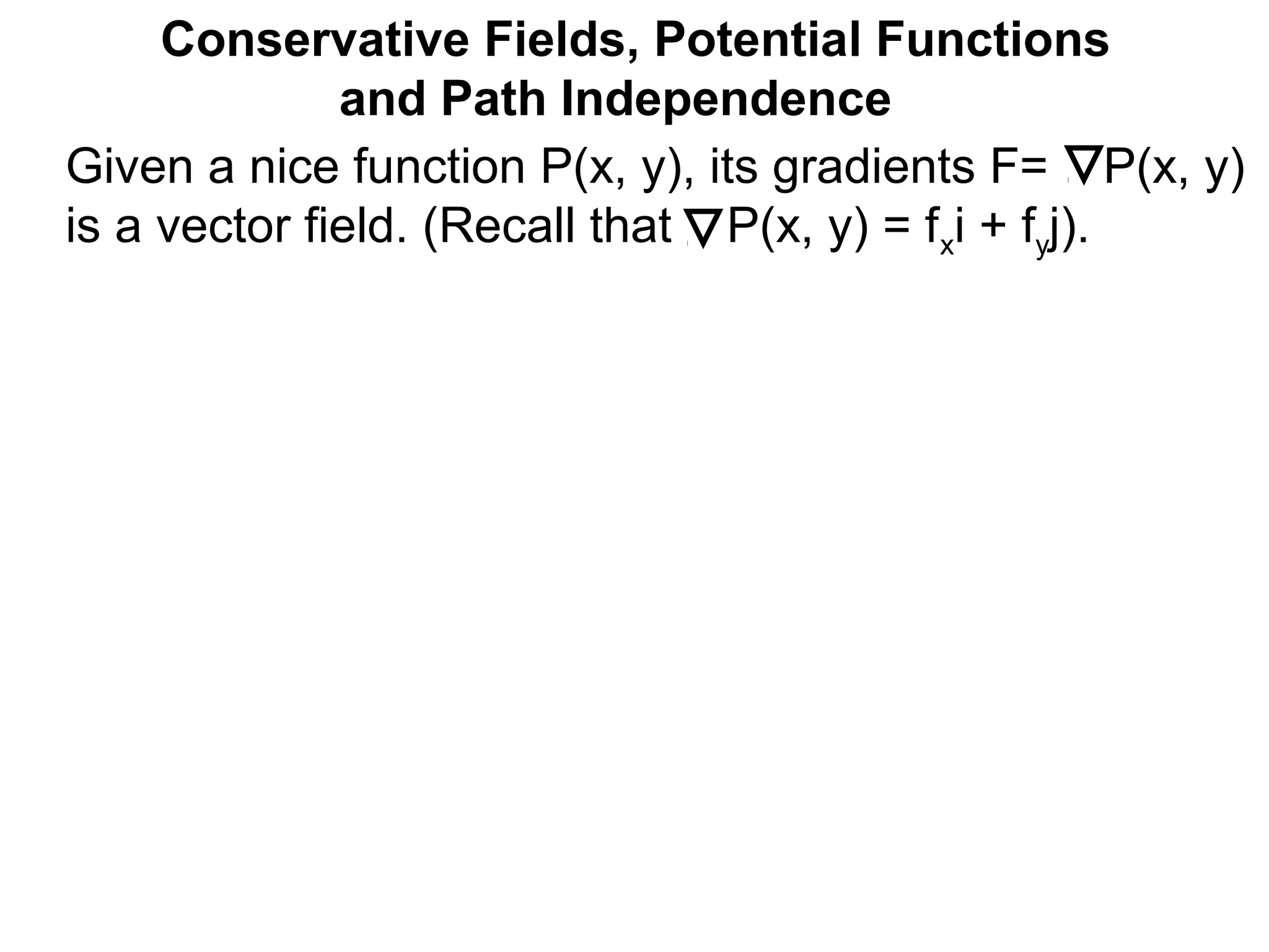 Conservative Fields, Potential Functions
and Path Independence
Given a nice function P(x, y), its gradients F= P(x, y)
is a vector field. (Recall that P(x, y) = fxi + fyj).
 