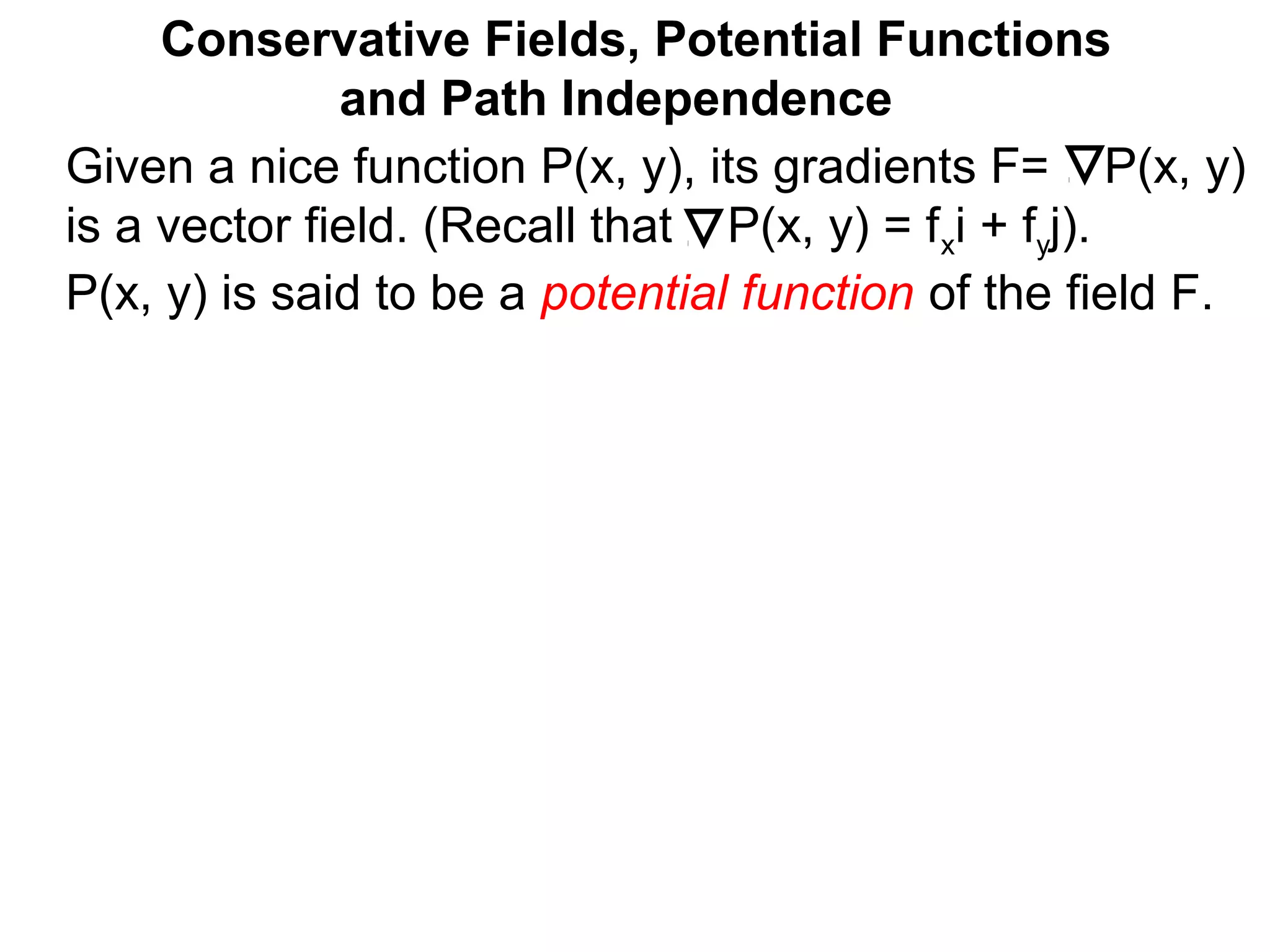 Given a nice function P(x, y), its gradients F= P(x, y)
is a vector field. (Recall that P(x, y) = fxi + fyj).
P(x, y) is said to be a potential function of the field F.
Conservative Fields, Potential Functions
and Path Independence
 