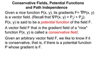 Conservative Fields, Potential Functions
and Path Independence
A vector field F that is the gradient field of a "nice"
function P(x, y) is called a conservative field.
Given an arbitrary vector field F, we like to know if it
is conservative, that is, if there is a potential function
P whose gradient is F.
Given a nice function P(x, y), its gradients F= P(x, y)
is a vector field. (Recall that P(x, y) = Pxi + Pyj).
P(x, y) is said to be a potential function of the field F.
 