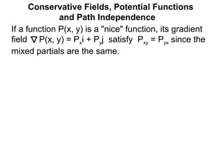 Conservative Fields, Potential Functions
and Path Independence
If a function P(x, y) is a "nice" function, its gradient
field P(x, y) = Pxi + Pyj satisfy Pxy = Pyx since the
mixed partials are the same.
 