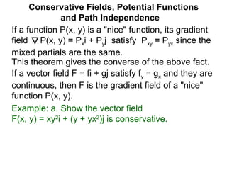 This theorem gives the converse of the above fact.
Conservative Fields, Potential Functions
and Path Independence
If a function P(x, y) is a "nice" function, its gradient
field P(x, y) = Pxi + Pyj satisfy Pxy = Pyx since the
mixed partials are the same.
If a vector field F = fi + gj satisfy fy = gx and they are
continuous, then F is the gradient field of a "nice"
function P(x, y).
Example: a. Show the vector field
F(x, y) = xy2
i + (y + yx2
)j is conservative.
 
