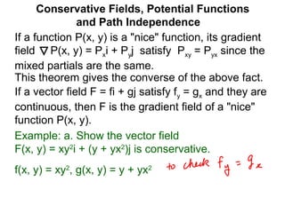 This theorem gives the converse of the above fact.
Conservative Fields, Potential Functions
and Path Independence
If a function P(x, y) is a "nice" function, its gradient
field P(x, y) = Pxi + Pyj satisfy Pxy = Pyx since the
mixed partials are the same.
If a vector field F = fi + gj satisfy fy = gx and they are
continuous, then F is the gradient field of a "nice"
function P(x, y).
Example: a. Show the vector field
F(x, y) = xy2
i + (y + yx2
)j is conservative.
f(x, y) = xy2
, g(x, y) = y + yx2
 