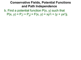 Conservative Fields, Potential Functions
and Path Independence
b. Find a potential function P(x, y) such that
P(x, y) = Pxi + Pyj = F(x, y) = xy2
i + (y + yx2
)j.
 