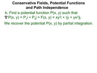 Conservative Fields, Potential Functions
and Path Independence
b. Find a potential function P(x, y) such that
P(x, y) = Pxi + Pyj = F(x, y) = xy2
i + (y + yx2
)j.
We recover the potential P(x, y) by partial integration.
 