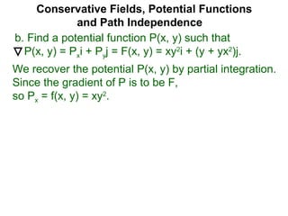 Conservative Fields, Potential Functions
and Path Independence
b. Find a potential function P(x, y) such that
P(x, y) = Pxi + Pyj = F(x, y) = xy2
i + (y + yx2
)j.
We recover the potential P(x, y) by partial integration.
Since the gradient of P is to be F,
so Px = f(x, y) = xy2
.
 