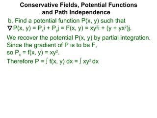 Conservative Fields, Potential Functions
and Path Independence
b. Find a potential function P(x, y) such that
P(x, y) = Pxi + Pyj = F(x, y) = xy2
i + (y + yx2
)j.
We recover the potential P(x, y) by partial integration.
Since the gradient of P is to be F,
so Px = f(x, y) = xy2
.
Therefore P = ∫ f(x, y) dx = ∫ xy2
dx
 