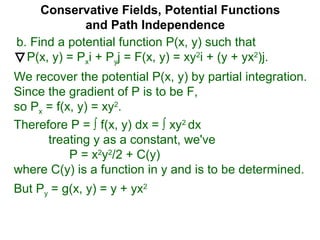 Conservative Fields, Potential Functions
and Path Independence
b. Find a potential function P(x, y) such that
P(x, y) = Pxi + Pyj = F(x, y) = xy2
i + (y + yx2
)j.
We recover the potential P(x, y) by partial integration.
Since the gradient of P is to be F,
so Px = f(x, y) = xy2
.
But Py = g(x, y) = y + yx2
Therefore P = ∫ f(x, y) dx = ∫ xy2
dx
treating y as a constant, we've
P = x2
y2
/2 + C(y)
where C(y) is a function in y and is to be determined.
 