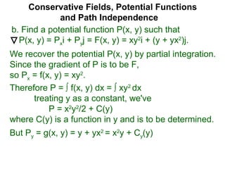 Conservative Fields, Potential Functions
and Path Independence
b. Find a potential function P(x, y) such that
P(x, y) = Pxi + Pyj = F(x, y) = xy2
i + (y + yx2
)j.
We recover the potential P(x, y) by partial integration.
Since the gradient of P is to be F,
so Px = f(x, y) = xy2
.
But Py = g(x, y) = y + yx2
= x2
y + Cy(y)
Therefore P = ∫ f(x, y) dx = ∫ xy2
dx
treating y as a constant, we've
P = x2
y2
/2 + C(y)
where C(y) is a function in y and is to be determined.
 