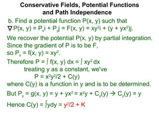 Conservative Fields, Potential Functions
and Path Independence
b. Find a potential function P(x, y) such that
P(x, y) = Pxi + Pyj = F(x, y) = xy2
i + (y + yx2
)j.
We recover the potential P(x, y) by partial integration.
Since the gradient of P is to be F,
so Px = f(x, y) = xy2
.
But Py = g(x, y) = y + yx2
= x2
y + Cy(y)  Cy(y) = y
Hence C(y) = ∫ydy = y2
/2 + K
Therefore P = ∫ f(x, y) dx = ∫ xy2
dx
treating y as a constant, we've
P = x2
y2
/2 + C(y)
where C(y) is a function in y and is to be determined.
 