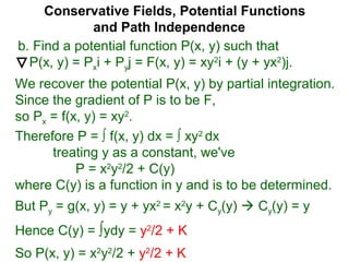 Conservative Fields, Potential Functions
and Path Independence
b. Find a potential function P(x, y) such that
P(x, y) = Pxi + Pyj = F(x, y) = xy2
i + (y + yx2
)j.
We recover the potential P(x, y) by partial integration.
Since the gradient of P is to be F,
so Px = f(x, y) = xy2
.
But Py = g(x, y) = y + yx2
= x2
y + Cy(y)  Cy(y) = y
Hence C(y) = ∫ydy = y2
/2 + K
Therefore P = ∫ f(x, y) dx = ∫ xy2
dx
treating y as a constant, we've
P = x2
y2
/2 + C(y)
where C(y) is a function in y and is to be determined.
So P(x, y) = x2
y2
/2 + y2
/2 + K
 