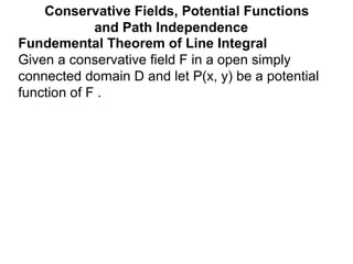 Fundemental Theorem of Line Integral
Given a conservative field F in a open simply
connected domain D and let P(x, y) be a potential
function of F .
Conservative Fields, Potential Functions
and Path Independence
 