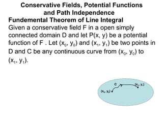 Fundemental Theorem of Line Integral
Given a conservative field F in a open simply
connected domain D and let P(x, y) be a potential
function of F . Let (x0, y0) and (x1, y1) be two points in
D and C be any continuous curve from (x0, y0) to
(x1, y1).
Conservative Fields, Potential Functions
and Path Independence
(x0, y0)
(x1, y1)C
 