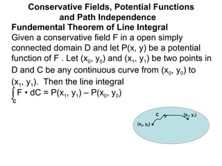 Fundemental Theorem of Line Integral
Given a conservative field F in a open simply
connected domain D and let P(x, y) be a potential
function of F . Let (x0, y0) and (x1, y1) be two points in
D and C be any continuous curve from (x0, y0) to
(x1, y1). Then the line integral
Conservative Fields, Potential Functions
and Path Independence
∫C
F • dC = P(x1, y1) – P(x0, y0)
(x0, y0)
(x1, y1)C
 