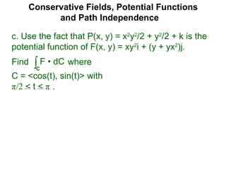 Conservative Fields, Potential Functions
and Path Independence
c. Use the fact that P(x, y) = x2
y2
/2 + y2
/2 + k is the
potential function of F(x, y) = xy2
i + (y + yx2
)j.
Find where
C = <cos(t), sin(t)> with
π/2 < t < π .
∫C
F • dC
 