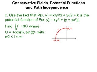 Conservative Fields, Potential Functions
and Path Independence
c. Use the fact that P(x, y) = x2
y2
/2 + y2
/2 + k is the
potential function of F(x, y) = xy2
i + (y + yx2
)j.
Find where
C = <cos(t), sin(t)> with
π/2 < t < π .
∫C
F • dC
C (0, 1)
(-1, 0)
 