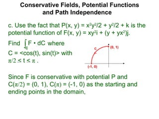 Conservative Fields, Potential Functions
and Path Independence
c. Use the fact that P(x, y) = x2
y2
/2 + y2
/2 + k is the
potential function of F(x, y) = xy2
i + (y + yx2
)j.
Find where
C = <cos(t), sin(t)> with
π/2 < t < π .
∫C
F • dC
Since F is conservative with potential P and
C(π/2) = (0, 1), C(π) = (-1, 0) as the starting and
ending points in the domain,
C (0, 1)
(-1, 0)
 