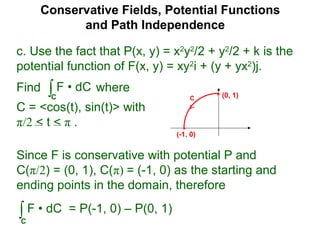Conservative Fields, Potential Functions
and Path Independence
c. Use the fact that P(x, y) = x2
y2
/2 + y2
/2 + k is the
potential function of F(x, y) = xy2
i + (y + yx2
)j.
Find where
C = <cos(t), sin(t)> with
π/2 < t < π .
∫C
F • dC
Since F is conservative with potential P and
C(π/2) = (0, 1), C(π) = (-1, 0) as the starting and
ending points in the domain, therefore
∫C
F • dC = P(-1, 0) – P(0, 1)
C (0, 1)
(-1, 0)
 