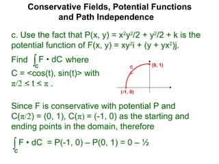 Conservative Fields, Potential Functions
and Path Independence
c. Use the fact that P(x, y) = x2
y2
/2 + y2
/2 + k is the
potential function of F(x, y) = xy2
i + (y + yx2
)j.
Find where
C = <cos(t), sin(t)> with
π/2 < t < π .
∫C
F • dC
Since F is conservative with potential P and
C(π/2) = (0, 1), C(π) = (-1, 0) as the starting and
ending points in the domain, therefore
∫C
F • dC = P(-1, 0) – P(0, 1) = 0 – ½
C (0, 1)
(-1, 0)
 