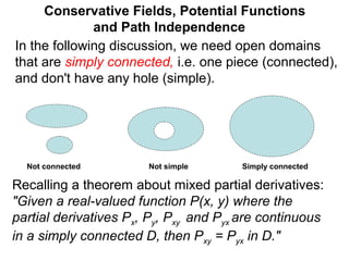 Conservative Fields, Potential Functions
and Path Independence
In the following discussion, we need open domains
that are simply connected, i.e. one piece (connected),
and don't have any hole (simple).
Not simpleNot connected Simply connected
Recalling a theorem about mixed partial derivatives:
"Given a real-valued function P(x, y) where the
partial derivatives Px, Py, Pxy and Pyx are continuous
in a simply connected D, then Pxy = Pyx in D."
 
