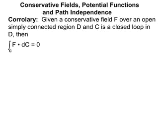 Corrolary: Given a conservative field F over an open
simply connected region D and C is a closed loop in
D, then
Conservative Fields, Potential Functions
and Path Independence
∫C
F • dC = 0
 