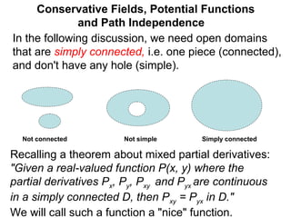 Conservative Fields, Potential Functions
and Path Independence
In the following discussion, we need open domains
that are simply connected, i.e. one piece (connected),
and don't have any hole (simple).
Not simpleNot connected Simply connected
Recalling a theorem about mixed partial derivatives:
"Given a real-valued function P(x, y) where the
partial derivatives Px, Py, Pxy and Pyx are continuous
in a simply connected D, then Pxy = Pyx in D."
We will call such a function a "nice" function.
 