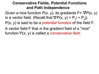 Given a nice function P(x, y), its gradients F= P(x, y)
is a vector field. (Recall that P(x, y) = Pxi + Pyj).
P(x, y) is said to be a potential function of the field F.
Conservative Fields, Potential Functions
and Path Independence
A vector field F that is the gradient field of a "nice"
function P(x, y) is called a conservative field.
 