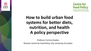 How to build urban food
systems for better diets,
nutrition, and health
A policy perspective
Professor Corinna Hawkes
Director, Centre for Food Policy, City, University of London
 