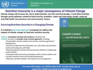Nutrition Insecurity is a major consequence of Climate Change
Climate change will increase the risk of undernutrition over the next few decades. It will affect nutrition
through causal pathways related to food security, sanitation, water and food safety, health, maternal
and child health care practices and socioeconomic factors.

Ensuring Nutrition Security in a Changing Climate
A revitalized twin-track approach is proposed to address the
impacts of climate change on food and nutrition security.

•Track 1: immediate nutrition interventions and safety nets.
•Track 2: consists of a broader multi-sectoral approach, including:
      →Sustainable, climate-resilient and nutrition-sensitive agricultural
      development;
      →Access to maternal and child health care, safe water and sanitation
      systems and adequate, safe food;
      →Social protection schemes that have proven effective in addressing
      undernutrition;
      →Empowerment and social participation within climate-resilient and
      nutrition-sensitive community-based development;
      →Nutrition-sensitive disaster risk reduction and management.



                             For more information see UNSCN policy brief at www.unscn.org or
                                       contact the UNSCN Secretariat at scn@who.int
 
