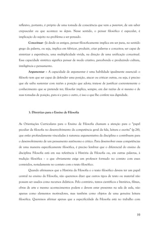 10
reflexivo, portanto, é próprio de uma tomada de consciência que vem a posteriori, de um saber
crepuscular ou que acontece no depois. Nesse sentido, o pensar filosófico é especular, é
implicação do sujeito no problema a ser pensado.
Conceituar - Já desde os antigos, pensar filosoficamente implica em ser poeta, no sentido
grego da palavra, ou seja, implica em fabricar, produzir, criar palavras e conceitos; ser capaz de
sintetizar a experiência, uma multiplicidade vivida, na direção de uma unificação conceitual.
Essa capacidade sintética significa pensar de modo criativo, percebendo e produzindo cultura,
inteligência e pensamento.
Argumentar – A capacidade de argumentar é uma habilidade igualmente essencial: o
filósofo tem que ser capaz de defender uma posição, atacar ou criticar outras, ou seja, é preciso
que ele saiba sustentar com razões a posição que adota; trata-se de justificar coerentemente o
conhecimento que se pretende ter; filosofar implica, sempre, em dar razões de si mesmo e de
suas tomadas de posição, para si e para o outro, é isso o que lhe confere sua dignidade.
3. Diretrizes para o Ensino de Filosofia
As Orientações Curriculares para o Ensino de Filosofia chamam a atenção para o “papel
peculiar da filosofia no desenvolvimento da competência geral da fala, leitura e escrita” (p.26),
que estão profundamente vinculadas à natureza argumentativa da disciplina e contribuem para
o desenvolvimento de um pensamento autônomo e crítico. Para desenvolver essas competências
de uma maneira especificamente filosófica, é preciso lembrar que o diferencial do ensino da
disciplina Filosofia está em sua referência à História da Filosofia ou, em outras palavras, à
tradição filosófica – o que obviamente exige um professor formado no contato com esses
conteúdos, notadamente no contato com o texto filosófico.
Quando afirmamos que a História da Filosofia e o texto filosófico devem ter um papel
central no ensino da Filosofia, não queremos dizer que outros tipos de texto ou material não
possam ser usados como recursos didáticos. Pelo contrário, textos científicos e literários, filmes,
obras de arte e mesmo acontecimentos podem e devem estar presentes na sala de aula, não
apenas como elementos motivadores, mas também como objetos de uma genuína leitura
filosófica. Queremos afirmar apenas que a especificidade da Filosofia está no trabalho com
 