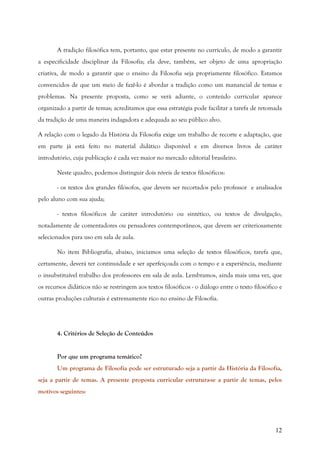 12
A tradição filosófica tem, portanto, que estar presente no currículo, de modo a garantir
a especificidade disciplinar da Filosofia; ela deve, também, ser objeto de uma apropriação
criativa, de modo a garantir que o ensino da Filosofia seja propriamente filosófico. Estamos
convencidos de que um meio de fazê-lo é abordar a tradição como um manancial de temas e
problemas. Na presente proposta, como se verá adiante, o conteúdo curricular aparece
organizado a partir de temas; acreditamos que essa estratégia pode facilitar a tarefa de retomada
da tradição de uma maneira indagadora e adequada ao seu público alvo.
A relação com o legado da História da Filosofia exige um trabalho de recorte e adaptação, que
em parte já está feito no material didático disponível e em diversos livros de caráter
introdutório, cuja publicação é cada vez maior no mercado editorial brasileiro.
Neste quadro, podemos distinguir dois níveis de textos filosóficos:
- os textos dos grandes filósofos, que devem ser recortados pelo professor e analisados
pelo aluno com sua ajuda;
- textos filosóficos de caráter introdutório ou sintético, ou textos de divulgação,
notadamente de comentadores ou pensadores contemporâneos, que devem ser criteriosamente
selecionados para uso em sala de aula.
No item Bibliografia, abaixo, iniciamos uma seleção de textos filosóficos, tarefa que,
certamente, deverá ter continuidade e ser aperfeiçoada com o tempo e a experiência, mediante
o insubstituível trabalho dos professores em sala de aula. Lembramos, ainda mais uma vez, que
os recursos didáticos não se restringem aos textos filosóficos - o diálogo entre o texto filosófico e
outras produções culturais é extremamente rico no ensino de Filosofia.
4. Critérios de Seleção de Conteúdos
Por que um programa temático?
Um programa de Filosofia pode ser estruturado seja a partir da História da Filosofia,
seja a partir de temas. A presente proposta curricular estrutura-se a partir de temas, pelos
motivos seguintes:
 