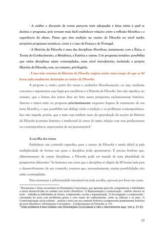13
- A análise e discussão de temas parecem mais adequadas à faixa etária à qual se
destina o programa, pois tornam mais fácil estabelecer relações entre a reflexão filosófica e a
experiência do aluno. Países que têm tradição no ensino de Filosofia no nível médio
propõem programas temáticos, como é o caso da França e de Portugal.
- A História da Filosofia é uma das disciplinas filosóficas, juntamente com a Ética, a
Teoria do Conhecimento, a Metafísica, a Estética e outras. Um programa temático possibilita
que várias disciplinas sejam contempladas, num nível introdutório, incluindo a própria
História da Filosofia, sem, no entanto, privilegiá-la.
- Uma visão mínima da História da Filosofia exigiria muito mais tempo do que as 80
horas/aula atualmente destinadas ao ensino de Filosofia.
A proposta é, então, partir dos temas e analisá-los filosoficamente, ou seja, mediante
conceitos e argumentos cujo lugar por excelência é a História da Filosofia. Isso não significa, no
entanto, que a leitura dos textos deva ser feita numa perspectiva exclusivamente histórica.
Autores e textos estão no programa prioritariamente enquanto lugares de tratamento de um
tema filosófico, o que possibilita um diálogo entre a tradição e os problemas contemporâneos.
Isso não impede, porém, que o texto seja também meio de aprendizado de noções de História
da Filosofia (contexto histórico e intelectual do autor do texto, relação com seus predecessores
ou contemporâneos, repercussões de seu pensamento).1
A escolha dos temas
Estabelecer um conteúdo específico para o ensino de Filosofia é tarefa difícil já pela
multiplicidade de formas nas quais a disciplina pode apresentar-se. É preciso lembrar que,
diferentemente de outras disciplinas, a Filosofia pode ser tratada de uma pluralidade de
perspectivas diferentes.2
Se levarmos em conta que a disciplina só dispõe de 80 horas/aula para
o desenvolvimento de seu conteúdo, veremos que, necessariamente, muitas possibilidades não
serão contempladas.
Para minimizar a arbitrariedade inevitável em toda escolha, optou-se por levar em conta:
1
Remetemos o leitor novamente às Orientações Curriculares, que apontam para três competências e habilidades
a serem desenvolvidas no contato com textos filosóficos: 1) Representação e comunicação – análise interior ao
texto – trabalha as habilidades de leitura, compreensão, escrita e argumentação. 2) Investigação e compreensão -
vinculação do texto com problemas gerais e com outras do conhecimento, como as ciências e as artes. 3)
Contextualização sócio-cultural – analisa o texto em seu contexto histórico (compreensão propriamente histórica
do texto filosófico). (Orientações Curriculares – Conhecimentos de Filosofia, p. 33).
2
Este problema é bem tratado nas Orientações Curriculares e não o retomaremos aqui. Ver p. 21-23.
 