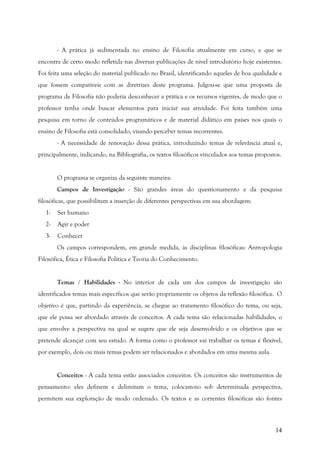 14
- A prática já sedimentada no ensino de Filosofia atualmente em curso, e que se
encontra de certo modo refletida nas diversas publicações de nível introdutório hoje existentes.
Foi feita uma seleção do material publicado no Brasil, identificando aqueles de boa qualidade e
que fossem compatíveis com as diretrizes deste programa. Julgou-se que uma proposta de
programa de Filosofia não poderia desconhecer a prática e os recursos vigentes, de modo que o
professor tenha onde buscar elementos para iniciar sua atividade. Foi feita também uma
pesquisa em torno de conteúdos programáticos e de material didático em países nos quais o
ensino de Filosofia está consolidado, visando perceber temas recorrentes.
- A necessidade de renovação dessa prática, introduzindo temas de relevância atual e,
principalmente, indicando, na Bibliografia, os textos filosóficos vinculados aos temas propostos.
O programa se organiza da seguinte maneira:
Campos de Investigação - São grandes áreas do questionamento e da pesquisa
filosóficas, que possibilitam a inserção de diferentes perspectivas em sua abordagem:
1- Ser humano
2- Agir e poder
3- Conhecer
Os campos correspondem, em grande medida, às disciplinas filosóficas: Antropologia
Filosófica, Ética e Filosofia Política e Teoria do Conhecimento.
Temas / Habilidades - No interior de cada um dos campos de investigação são
identificados temas mais específicos que serão propriamente os objetos da reflexão filosófica. O
objetivo é que, partindo da experiência, se chegue ao tratamento filosófico do tema, ou seja,
que ele possa ser abordado através de conceitos. A cada tema são relacionadas habilidades, o
que envolve a perspectiva na qual se sugere que ele seja desenvolvido e os objetivos que se
pretende alcançar com seu estudo. A forma como o professor vai trabalhar os temas é flexível,
por exemplo, dois ou mais temas podem ser relacionados e abordados em uma mesma aula.
Conceitos - A cada tema estão associados conceitos. Os conceitos são instrumentos de
pensamento: eles definem e delimitam o tema, colocam-no sob determinada perspectiva,
permitem sua exploração de modo ordenado. Os textos e as correntes filosóficas são fontes
 