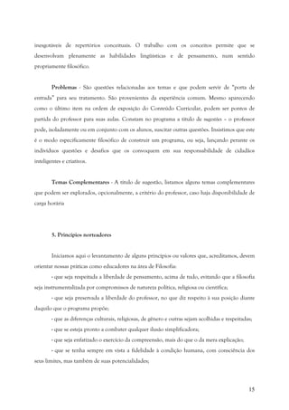 15
inesgotáveis de repertórios conceituais. O trabalho com os conceitos permite que se
desenvolvam plenamente as habilidades lingüísticas e de pensamento, num sentido
propriamente filosófico.
Problemas - São questões relacionadas aos temas e que podem servir de “porta de
entrada” para seu tratamento. São provenientes da experiência comum. Mesmo aparecendo
como o último item na ordem de exposição do Conteúdo Curricular, podem ser pontos de
partida do professor para suas aulas. Constam no programa a título de sugestões – o professor
pode, isoladamente ou em conjunto com os alunos, suscitar outras questões. Insistimos que este
é o modo especificamente filosófico de construir um programa, ou seja, lançando perante os
indivíduos questões e desafios que os convoquem em sua responsabilidade de cidadãos
inteligentes e criativos.
Temas Complementares - A título de sugestão, listamos alguns temas complementares
que podem ser explorados, opcionalmente, a critério do professor, caso haja disponibilidade de
carga horária
5. Princípios norteadores
Iniciamos aqui o levantamento de alguns princípios ou valores que, acreditamos, devem
orientar nossas práticas como educadores na área de Filosofia:
- que seja respeitada a liberdade de pensamento, acima de tudo, evitando que a filosofia
seja instrumentalizada por compromissos de natureza política, religiosa ou científica;
- que seja preservada a liberdade do professor, no que diz respeito à sua posição diante
daquilo que o programa propõe;
- que as diferenças culturais, religiosas, de gênero e outras sejam acolhidas e respeitadas;
- que se esteja pronto a combater qualquer ilusão simplificadora;
- que seja enfatizado o exercício da compreensão, mais do que o da mera explicação;
- que se tenha sempre em vista a fidelidade à condição humana, com consciência dos
seus limites, mas também de suas potencialidades;
 