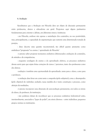 16
6. Avaliação
Acreditamos que a Avaliação em Filosofia deve ser objeto de discussão permanente
entre professores, alunos e educadores em geral. Propomos aqui alguns parâmetros
fundamentais para orientar o debate, em diferentes níveis e instâncias:
- em Filosofia, avalia-se não apenas a assimilação dos conteúdos, na sua positividade,
mas, principalmente, a capacidade de argumentação que sustenta uma determinada tomada de
posição;
- disso decorre uma questão incontornável, tão difícil quanto premente: como
estabelecer "progressão" no ensino / aprendizado de Filosofia?
- é preciso saber propiciar momentos avaliativos diferenciados: avaliações de conteúdos,
de atitudes e de competências;
- enquanto sondagem do ensino e do aprendizado efetivos, os processos avaliativos
devem servir para que sejam feitas correções de cursos / percursos, tanto dos professores como
dos alunos;
- avaliação é também uma oportunidade de aprendizado, tanto para o aluno, como para
o professor;
- a avaliação deve levar em conta tanto o empenho (pólo subjetivo), como o desempenho
(pólo objetivo) do indivíduo avaliado; nessa medida ela é tanto construção e processo, como
aferição de resultados;
- é preciso incorporar uma dimensão de auto-avaliação permanente, em todos os níveis:
do aluno, do professor, da instituição;
- não podemos deixar de reconhecer que os processos avaliativos (valorativos) estão,
inevitavelmente, associados a "jogos de poder", em níveis diversos – entre indivíduos, pequenos
grupos, turmas ou instituições.
 